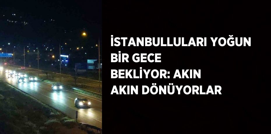 İSTANBULLULARI YOĞUN BİR GECE BEKLİYOR: AKIN AKIN DÖNÜYORLAR