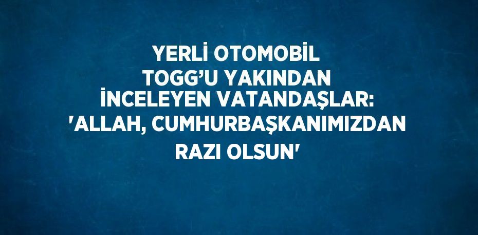 YERLİ OTOMOBİL TOGG’U YAKINDAN İNCELEYEN VATANDAŞLAR: 'ALLAH, CUMHURBAŞKANIMIZDAN RAZI OLSUN'