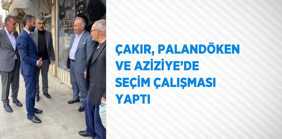 ÇAKIR, PALANDÖKEN VE AZİZİYE’DE SEÇİM ÇALIŞMASI YAPTI