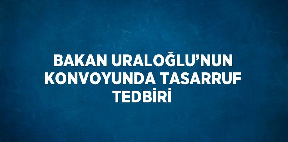 BAKAN URALOĞLU’NUN KONVOYUNDA TASARRUF TEDBİRİ