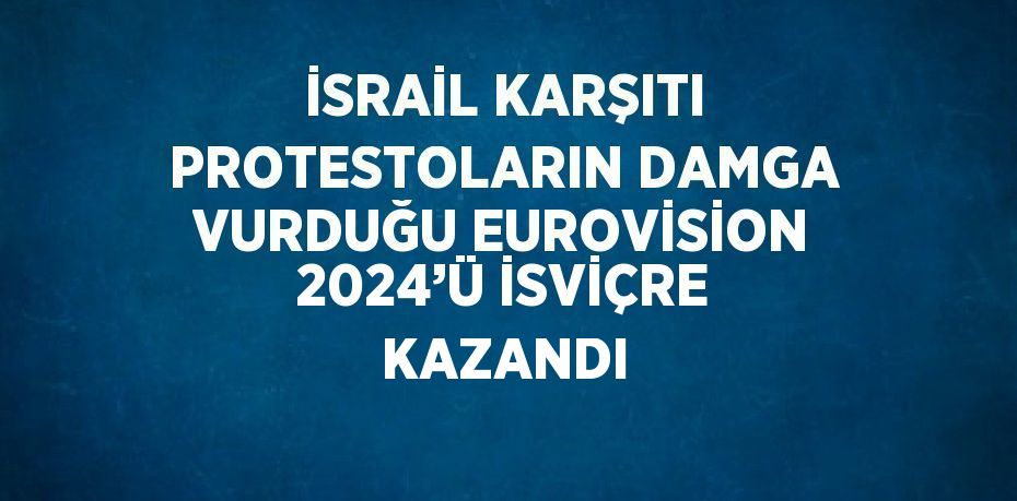 İSRAİL KARŞITI PROTESTOLARIN DAMGA VURDUĞU EUROVİSİON 2024’Ü İSVİÇRE KAZANDI