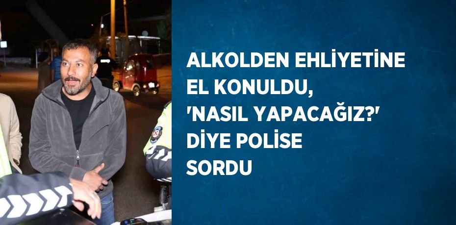 ALKOLDEN EHLİYETİNE EL KONULDU, 'NASIL YAPACAĞIZ?' DİYE POLİSE SORDU