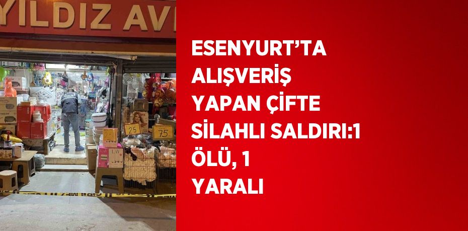 ESENYURT’TA ALIŞVERİŞ YAPAN ÇİFTE SİLAHLI SALDIRI:1 ÖLÜ, 1 YARALI