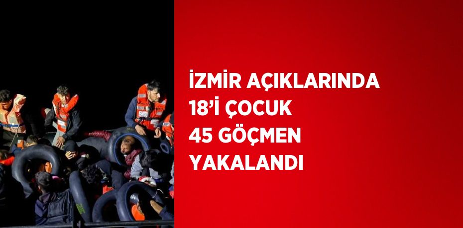 İZMİR AÇIKLARINDA 18’İ ÇOCUK 45 GÖÇMEN YAKALANDI