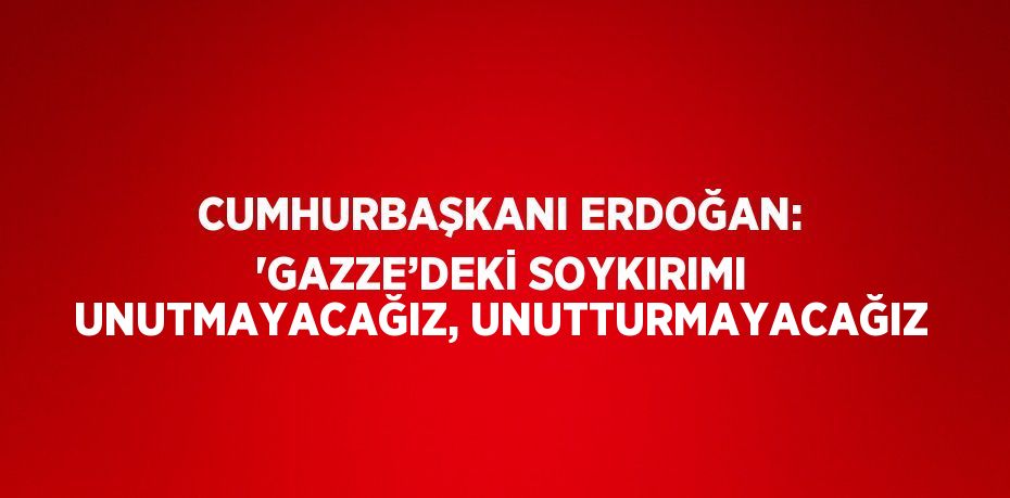 CUMHURBAŞKANI ERDOĞAN: 'GAZZE’DEKİ SOYKIRIMI UNUTMAYACAĞIZ, UNUTTURMAYACAĞIZ