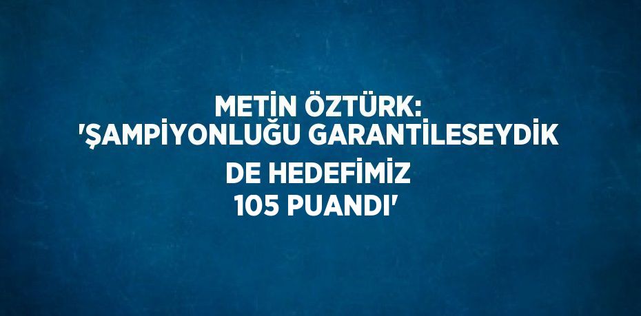 METİN ÖZTÜRK: 'ŞAMPİYONLUĞU GARANTİLESEYDİK DE HEDEFİMİZ 105 PUANDI'