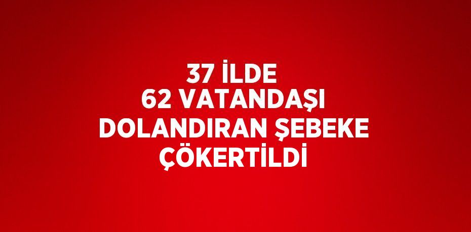 37 İLDE 62 VATANDAŞI DOLANDIRAN ŞEBEKE ÇÖKERTİLDİ