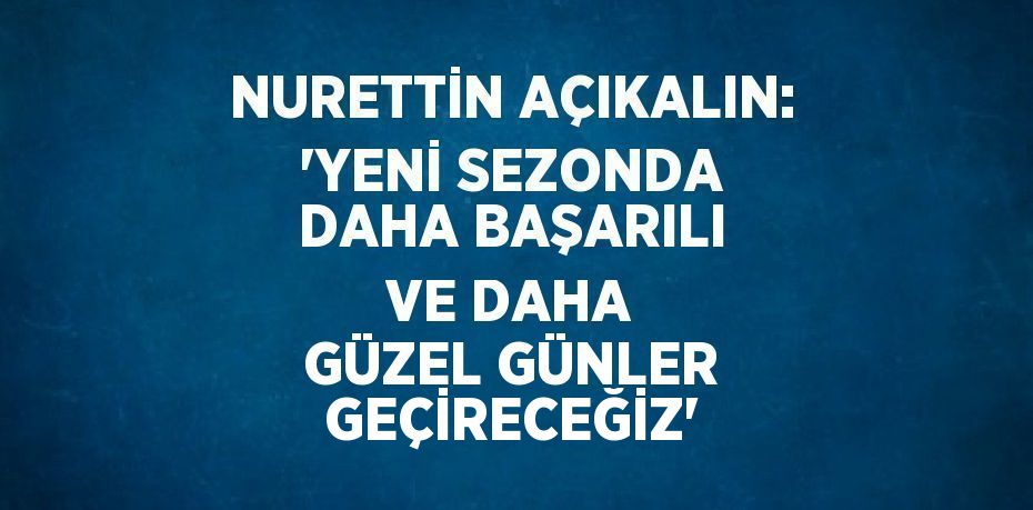 NURETTİN AÇIKALIN: 'YENİ SEZONDA DAHA BAŞARILI VE DAHA GÜZEL GÜNLER GEÇİRECEĞİZ'