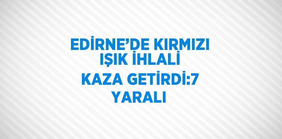 EDİRNE’DE KIRMIZI IŞIK İHLALİ KAZA GETİRDİ:7 YARALI