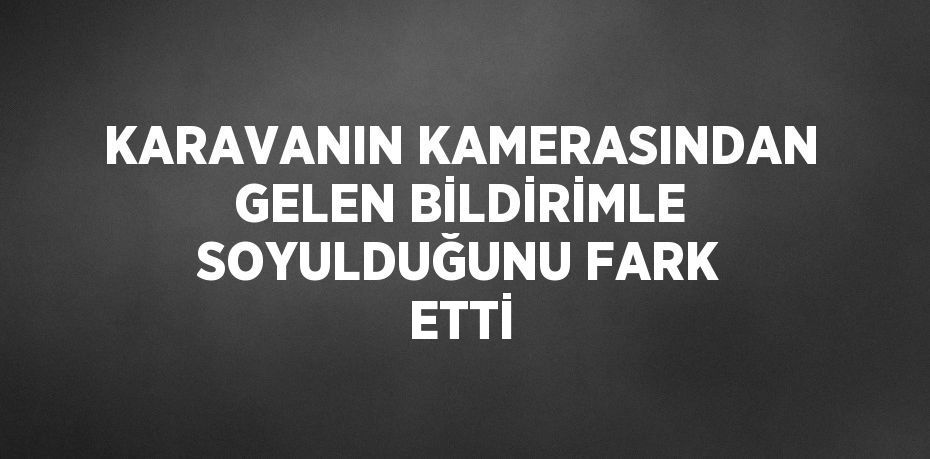 KARAVANIN KAMERASINDAN GELEN BİLDİRİMLE SOYULDUĞUNU FARK ETTİ