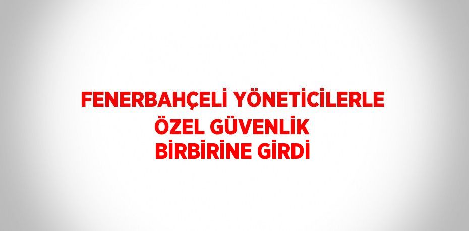 FENERBAHÇELİ YÖNETİCİLERLE ÖZEL GÜVENLİK BİRBİRİNE GİRDİ