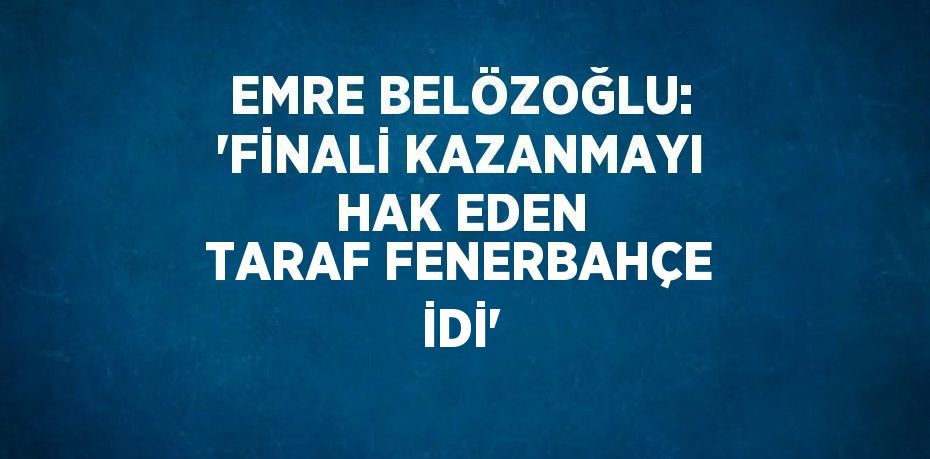 EMRE BELÖZOĞLU: 'FİNALİ KAZANMAYI HAK EDEN TARAF FENERBAHÇE İDİ'