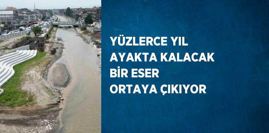 YÜZLERCE YIL AYAKTA KALACAK BİR ESER ORTAYA ÇIKIYOR