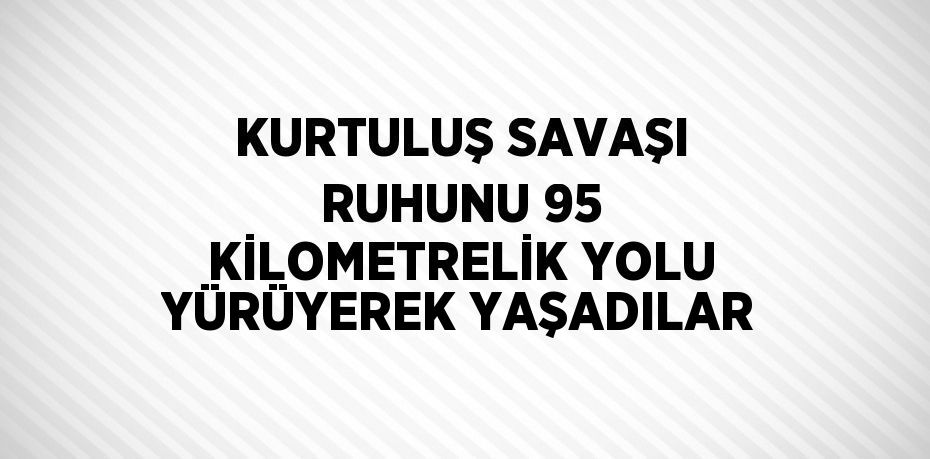 KURTULUŞ SAVAŞI RUHUNU 95 KİLOMETRELİK YOLU YÜRÜYEREK YAŞADILAR