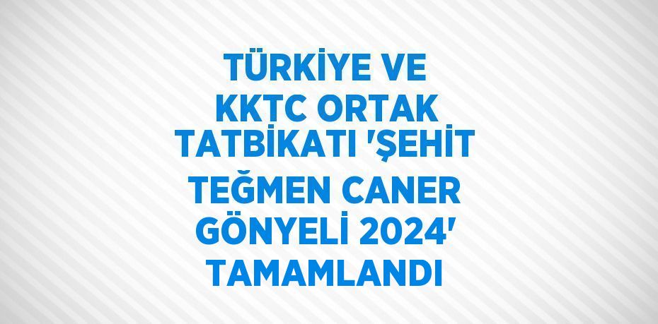 TÜRKİYE VE KKTC ORTAK TATBİKATI 'ŞEHİT TEĞMEN CANER GÖNYELİ 2024' TAMAMLANDI