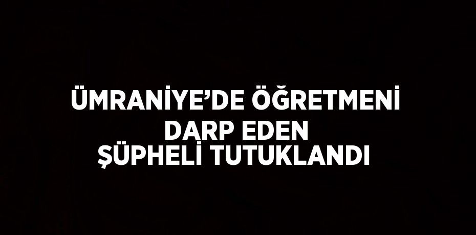 ÜMRANİYE’DE ÖĞRETMENİ DARP EDEN ŞÜPHELİ TUTUKLANDI