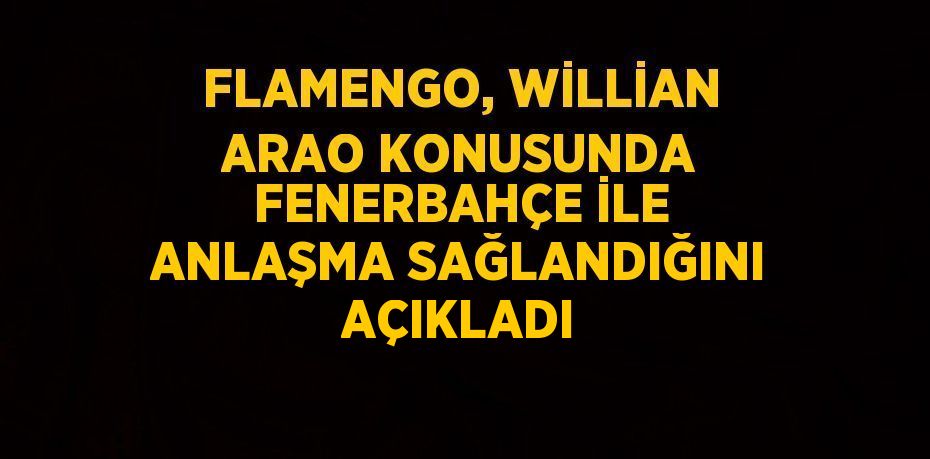 FLAMENGO, WİLLİAN ARAO KONUSUNDA FENERBAHÇE İLE ANLAŞMA SAĞLANDIĞINI AÇIKLADI