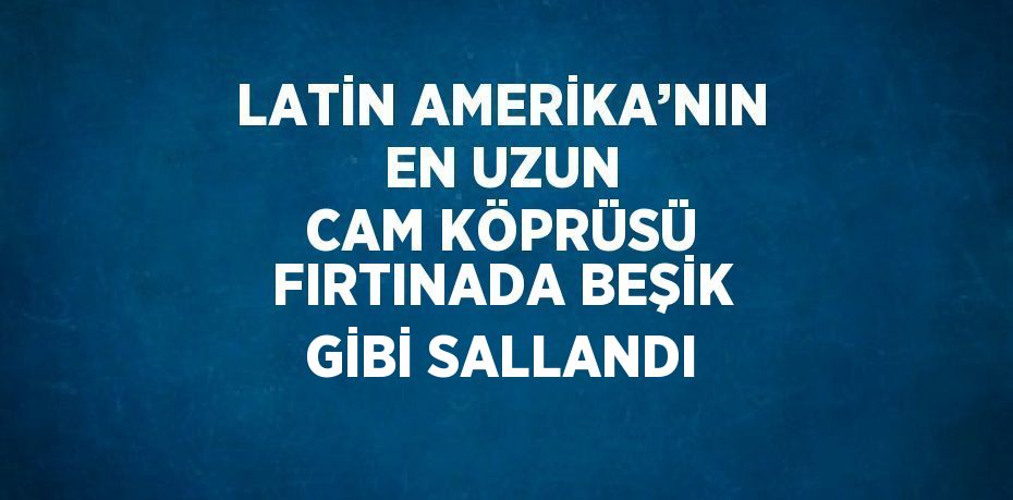 LATİN AMERİKA’NIN EN UZUN CAM KÖPRÜSÜ FIRTINADA BEŞİK GİBİ SALLANDI