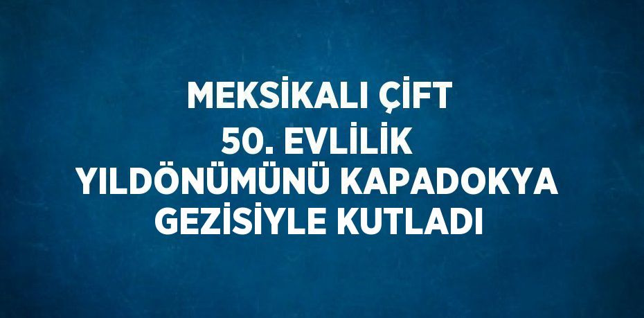 MEKSİKALI ÇİFT 50. EVLİLİK YILDÖNÜMÜNÜ KAPADOKYA GEZİSİYLE KUTLADI