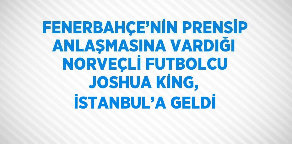 FENERBAHÇE’NİN PRENSİP ANLAŞMASINA VARDIĞI NORVEÇLİ FUTBOLCU JOSHUA KİNG, İSTANBUL’A GELDİ