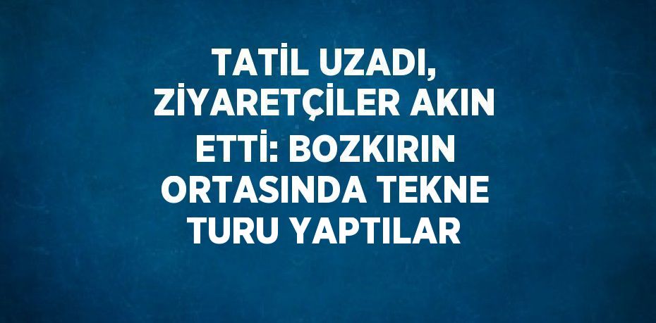 TATİL UZADI, ZİYARETÇİLER AKIN ETTİ: BOZKIRIN ORTASINDA TEKNE TURU YAPTILAR