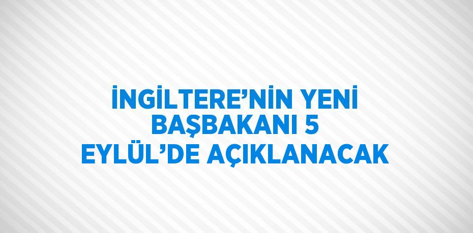 İNGİLTERE’NİN YENİ BAŞBAKANI 5 EYLÜL’DE AÇIKLANACAK