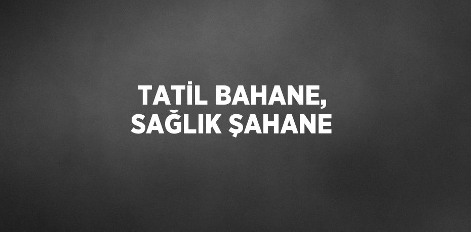 TATİL BAHANE, SAĞLIK ŞAHANE