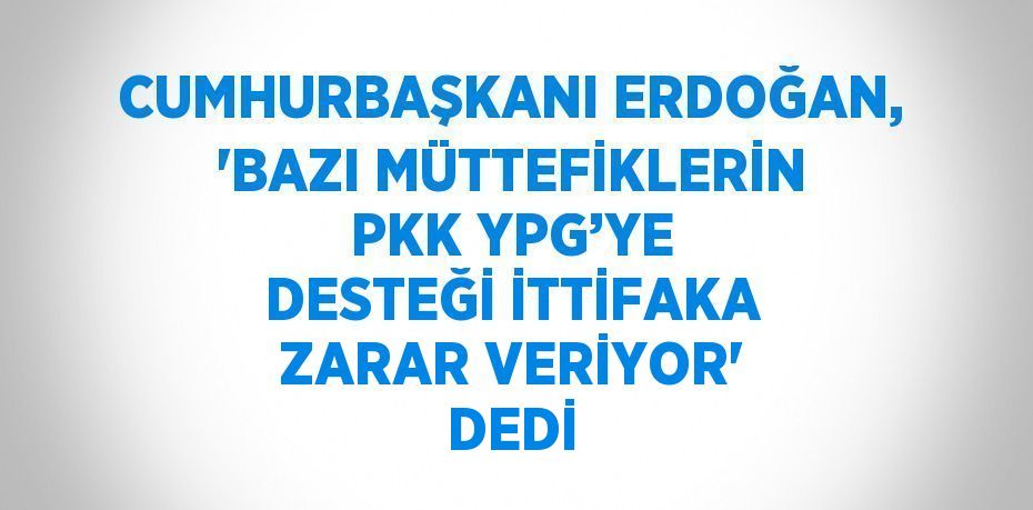 CUMHURBAŞKANI ERDOĞAN, 'BAZI MÜTTEFİKLERİN PKK YPG’YE DESTEĞİ İTTİFAKA ZARAR VERİYOR' DEDİ