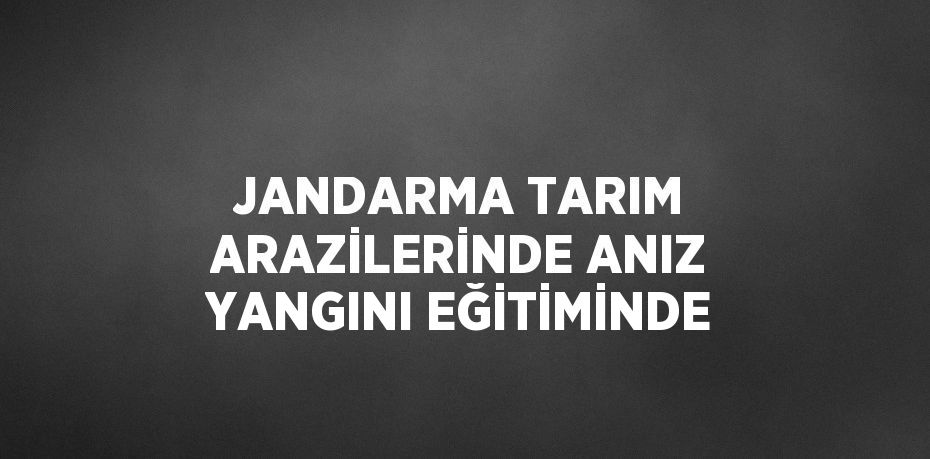 JANDARMA TARIM ARAZİLERİNDE ANIZ YANGINI EĞİTİMİNDE