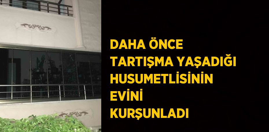 DAHA ÖNCE TARTIŞMA YAŞADIĞI HUSUMETLİSİNİN EVİNİ KURŞUNLADI