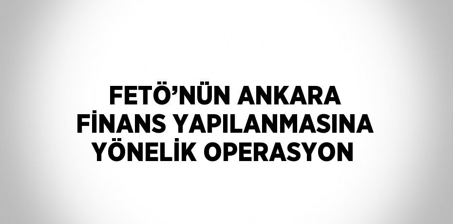 FETÖ’NÜN ANKARA FİNANS YAPILANMASINA YÖNELİK OPERASYON