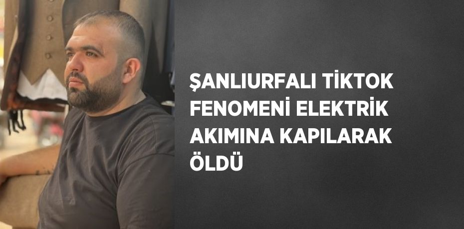 ŞANLIURFALI TİKTOK FENOMENİ ELEKTRİK AKIMINA KAPILARAK ÖLDÜ