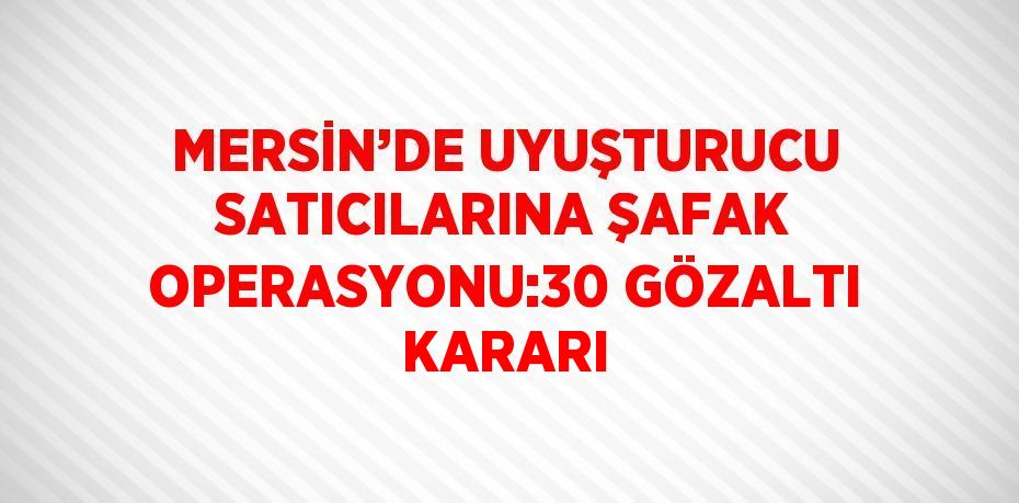 MERSİN’DE UYUŞTURUCU SATICILARINA ŞAFAK OPERASYONU:30 GÖZALTI KARARI