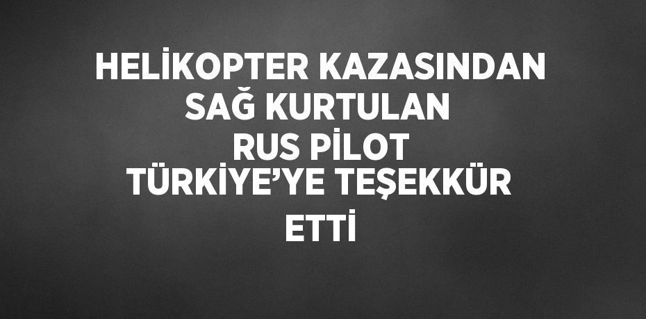 HELİKOPTER KAZASINDAN SAĞ KURTULAN RUS PİLOT TÜRKİYE’YE TEŞEKKÜR ETTİ