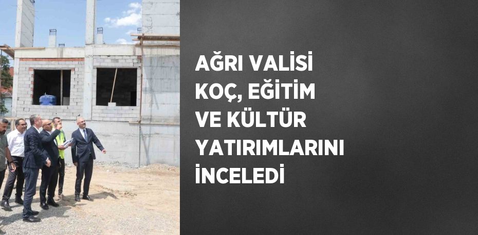 AĞRI VALİSİ KOÇ, EĞİTİM VE KÜLTÜR YATIRIMLARINI İNCELEDİ