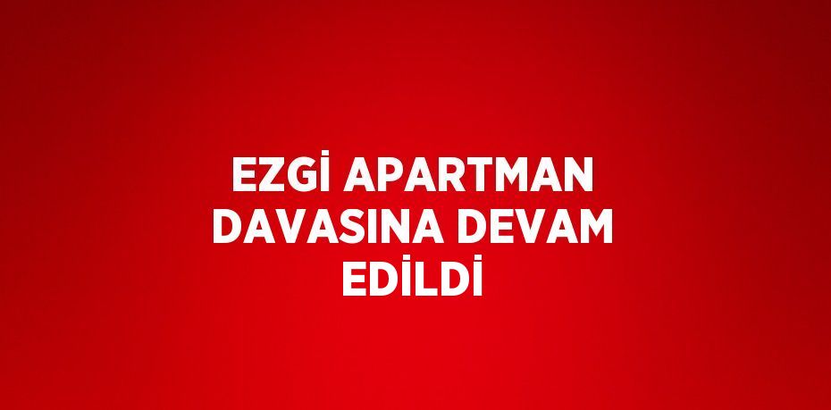 EZGİ APARTMAN DAVASINA DEVAM EDİLDİ