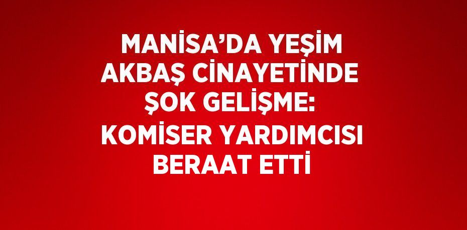 MANİSA’DA YEŞİM AKBAŞ CİNAYETİNDE ŞOK GELİŞME: KOMİSER YARDIMCISI BERAAT ETTİ