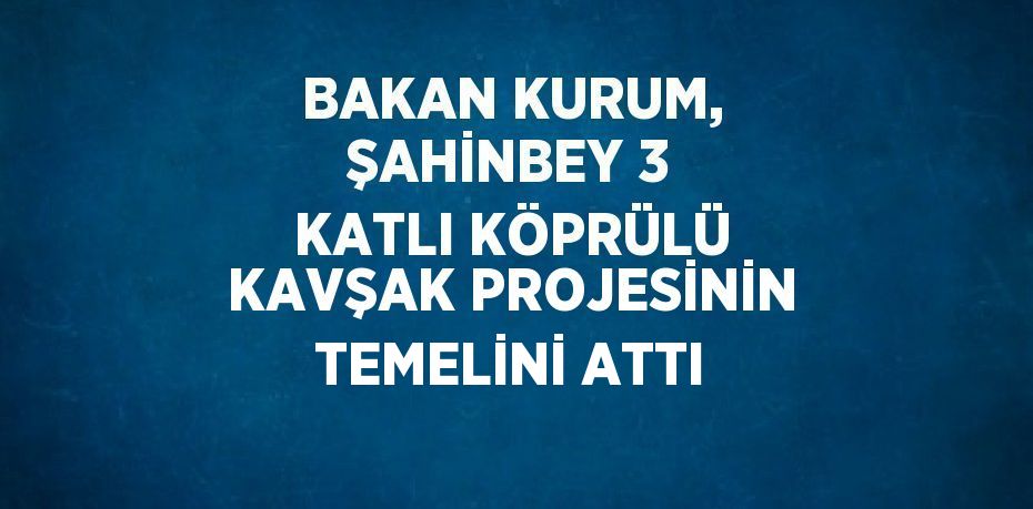 BAKAN KURUM, ŞAHİNBEY 3 KATLI KÖPRÜLÜ KAVŞAK PROJESİNİN TEMELİNİ ATTI