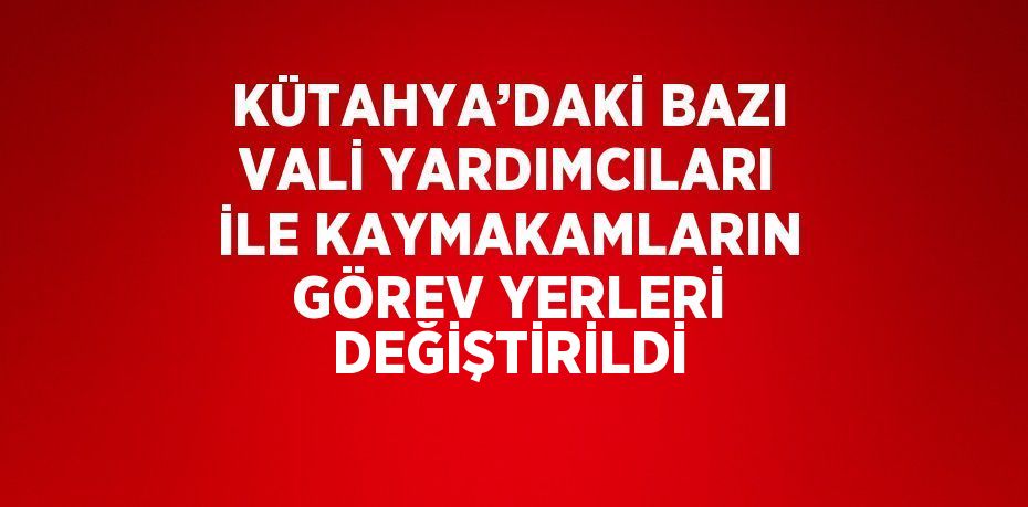 KÜTAHYA’DAKİ BAZI VALİ YARDIMCILARI İLE KAYMAKAMLARIN GÖREV YERLERİ DEĞİŞTİRİLDİ
