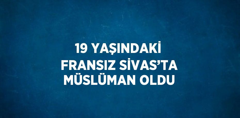 19 YAŞINDAKİ FRANSIZ SİVAS’TA MÜSLÜMAN OLDU