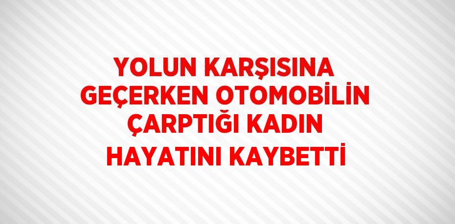 YOLUN KARŞISINA GEÇERKEN OTOMOBİLİN ÇARPTIĞI KADIN HAYATINI KAYBETTİ