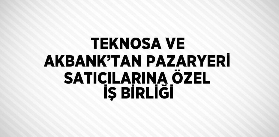 TEKNOSA VE AKBANK’TAN PAZARYERİ SATICILARINA ÖZEL İŞ BİRLİĞİ