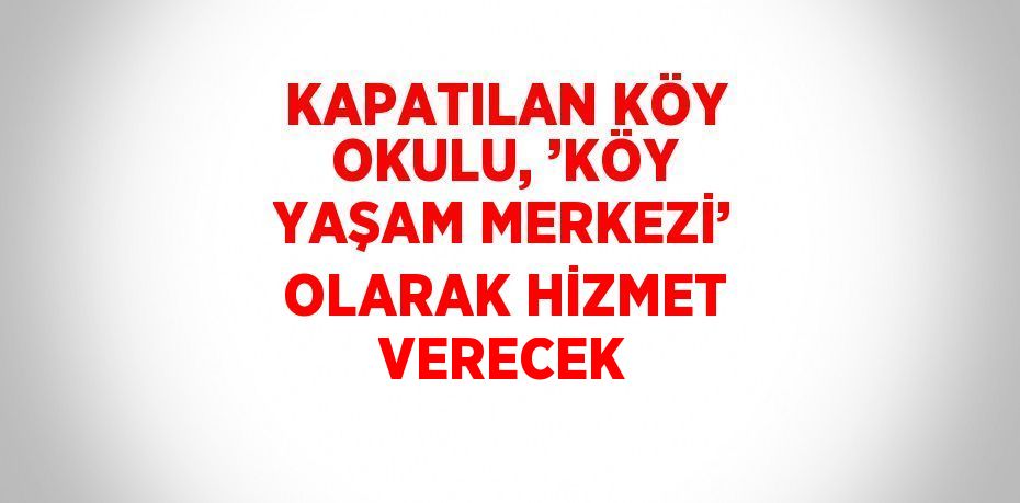 KAPATILAN KÖY OKULU, ’KÖY YAŞAM MERKEZİ’ OLARAK HİZMET VERECEK