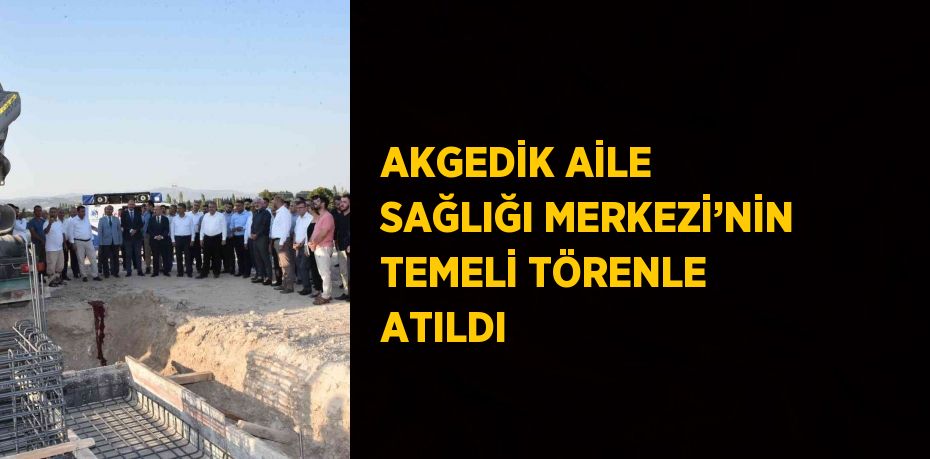 AKGEDİK AİLE SAĞLIĞI MERKEZİ’NİN TEMELİ TÖRENLE ATILDI