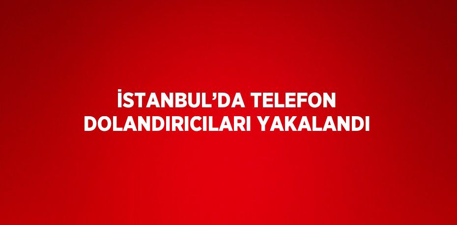 İSTANBUL’DA TELEFON DOLANDIRICILARI YAKALANDI