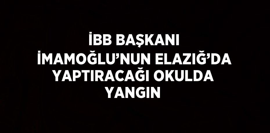 İBB BAŞKANI İMAMOĞLU’NUN ELAZIĞ’DA YAPTIRACAĞI OKULDA YANGIN