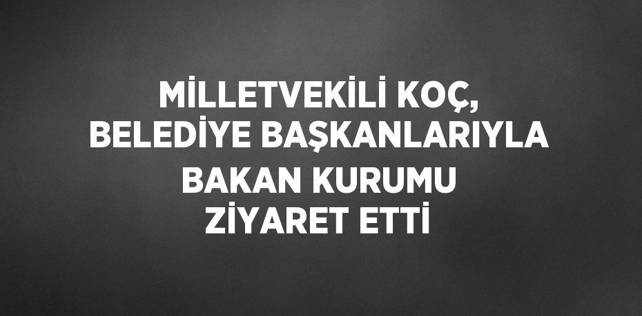 MİLLETVEKİLİ KOÇ, BELEDİYE BAŞKANLARIYLA BAKAN KURUMU ZİYARET ETTİ