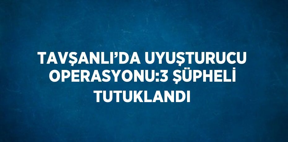 TAVŞANLI’DA UYUŞTURUCU OPERASYONU:3 ŞÜPHELİ TUTUKLANDI