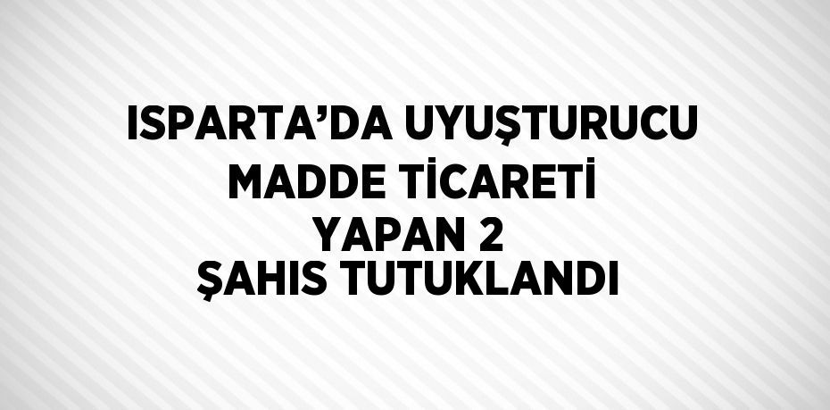 ISPARTA’DA UYUŞTURUCU MADDE TİCARETİ YAPAN 2 ŞAHIS TUTUKLANDI