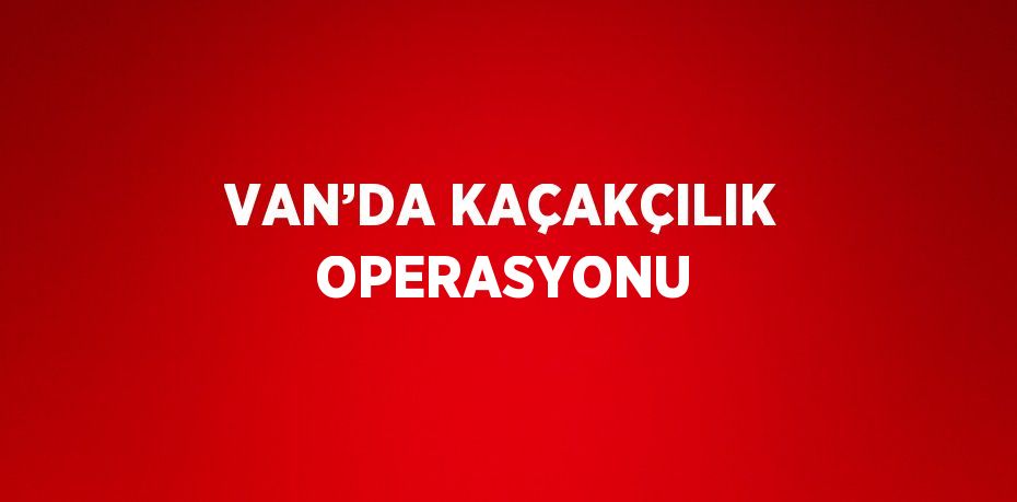 VAN’DA KAÇAKÇILIK OPERASYONU